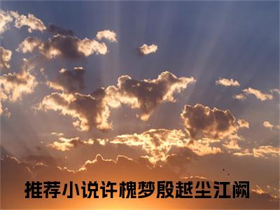 许槐梦殷越尘江阙（许槐梦殷越尘江阙）全文免费阅读无弹窗大结局_许槐梦殷越尘江阙全文免费阅读最新章节列表_笔趣阁