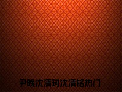 尹晚沈清珂沈清铭（星河滚烫）免费阅读无弹窗大结局_尹晚沈清珂沈清铭小说（星河滚烫）免费阅读最新章节列表（星河滚烫）