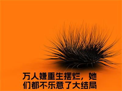 小说名字是：江禾小说免费阅读无弹窗,小说名字是：万人嫌重生摆烂，她们都不乐意了的小说在线阅读无删减