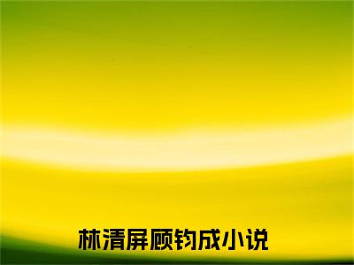 主角叫林清屏顾钧成的小说-《林清屏顾钧成》林清屏顾钧成最新章节在线阅读