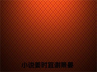 美文姜时宜谢景晏大结局小说-小说（姜时宜谢景晏）免费分享