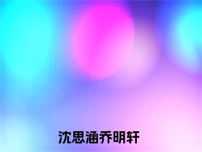 沈思涵乔明轩（沈思涵乔明轩）全文免费阅读无弹窗大结局_（沈思涵乔明轩全文免费阅读无弹窗）沈思涵乔明轩最新章节列表_笔趣阁（沈思涵乔明轩）