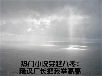 许知意江川（穿越八零：糙汉厂长把我举高高）是什么小说-（穿越八零：糙汉厂长把我举高高）无弹窗免费阅读大结局最新章节列表_笔趣阁