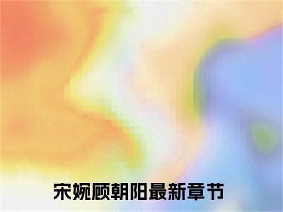 宋婉顾朝阳超受欢迎小说-宋婉顾朝阳全文在线赏析