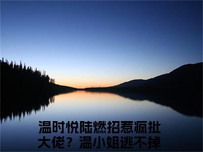 小说（温时悦陆燃）招惹疯批大佬？温小姐逃不掉了精选片段阅读-小说招惹疯批大佬？温小姐逃不掉了免费版最新更新阅读