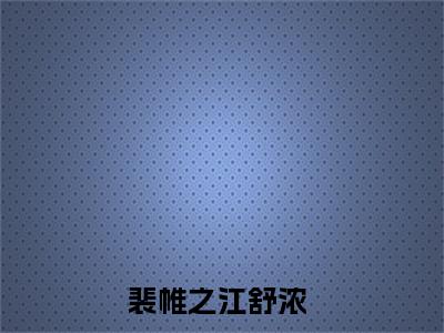 裴帷之江舒浓全文免费阅读无弹窗-裴帷之江舒浓小说全文在线阅读笔趣阁