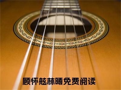 顾怀舷林曦（克死五个妻子，病娇国舅说喜欢我小说）全文免费阅读无弹窗大结局_顾怀舷林曦（克死五个妻子，病娇国舅说喜欢我）最新章节列表笔趣阁