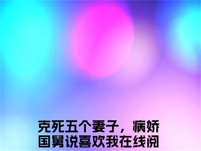 顾怀舷林曦小说（克死五个妻子，病娇国舅说喜欢我）小说全文无删减版在线阅读_克死五个妻子，病娇国舅说喜欢我小说最新章节列表
