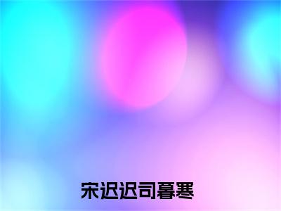 宋迟迟司暮寒无删版小说阅读-宋迟迟司暮寒全文无弹窗试读