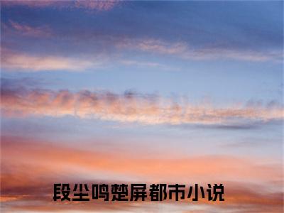 段尘鸣楚屏小说(段尘鸣楚屏)全文免费段尘鸣楚屏读无弹窗大结局_(段尘鸣楚屏小说免费阅读)