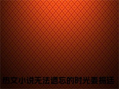 小说名字是：无法遗忘的时光姜振廷的小说全文免费阅读-（无法遗忘的时光姜振廷小说免费阅读）无法遗忘的时光姜振廷正版小说免费阅读_笔趣阁