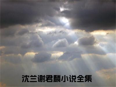 沈兰谢君麟（沈兰谢君麟）小说全文免费阅读正版无弹窗 沈兰谢君麟全文无弹窗阅读