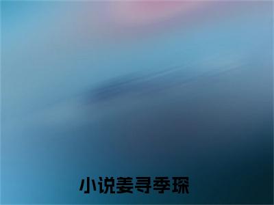 姜寻季琛免费阅读全文免费阅读无弹窗大结局_ (姜寻季琛小说免费阅读)姜寻季琛最新章节阅读