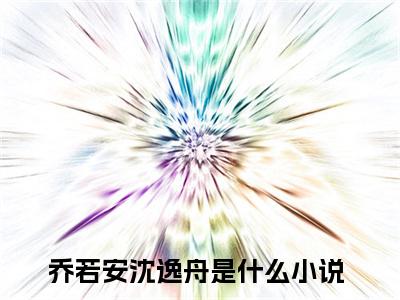 乔若安沈逸舟正版小说全文阅读-小说推荐乔若安沈逸舟精彩章节全文阅读