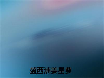 盛西洲姜星萝在线阅读（盛西洲姜星萝）全文免费阅读无弹窗大结局_盛西洲姜星萝免费最新章节列表_笔趣阁