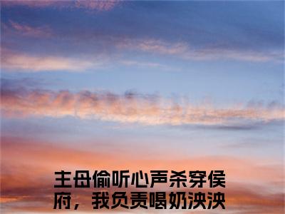 主母偷听心声杀穿侯府，我负责喝奶泱泱（主母偷听心声杀穿侯府，我负责喝奶泱泱）最新章节阅读-（主母偷听心声杀穿侯府，我负责喝奶泱泱）免费阅读大结局无弹窗