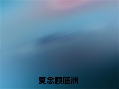 夏念顾庭洲（夏念顾庭洲）小说大结局免费阅读（夏念顾庭洲）-完结版夏念顾庭洲小说推荐