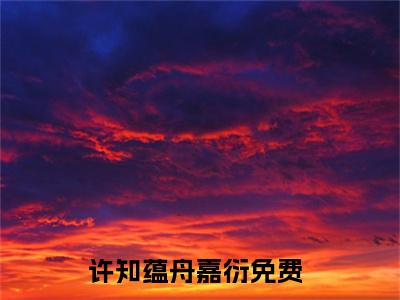 许知蕴舟嘉衍（许知蕴舟嘉衍）最后结局如何-最火热点小说许知蕴舟嘉衍最新更新