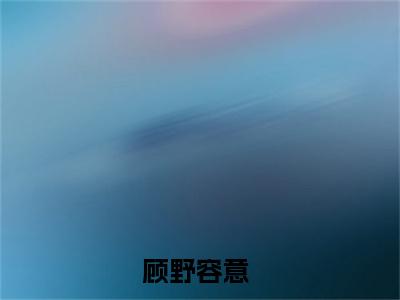 顾野容意小说免费大结局全集免费阅读 顾野容意章节目录