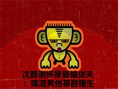 新婚休夫：嫁渣男他哥甜爆生子全文免费阅读大结局-沈颜谢怀景完整版无弹窗