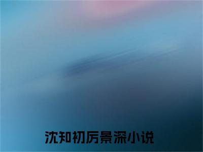 老书虫良心推荐最新小说（沈知初厉景深）主角沈知初厉景深全文全章节免费阅读