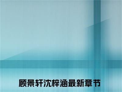 顾景轩沈梓涵（顾景轩沈梓涵）小说全文免费阅读-顾景轩沈梓涵免费阅读完整版