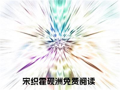 宋织霍砚洲免费（宋织霍砚洲）全文免费阅读无弹窗大结局_宋织霍砚洲免费最新章节列表_笔趣阁