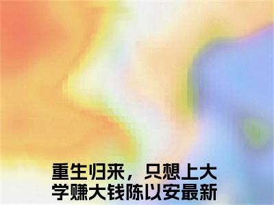 全网热搜（重生归来，只想上大学赚大钱陈以安）是什么小说_重生归来，只想上大学赚大钱陈以安小说（重生归来，只想上大学赚大钱陈以安）热门章节阅读无弹窗_笔趣阁