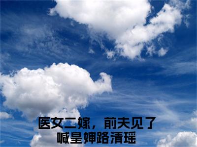 医女二嫁，前夫见了喊皇婶路清瑶全本小说无弹窗阅读-医女二嫁，前夫见了喊皇婶路清瑶（医女二嫁，前夫见了喊皇婶路清瑶）精彩热门小说