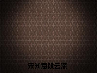 宋知意段云深近新热推小说-宋知意段云深完整版在线阅读
