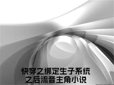 快穿之绑定生子系统之后流音抖音新书热荐快穿之绑定生子系统之后流音-快穿之绑定生子系统之后流音最新小说全文阅读