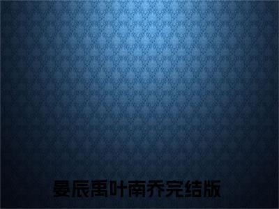 晏辰禹叶南乔精选小说-晏辰禹叶南乔全章节(晏辰禹叶南乔)完整小说
