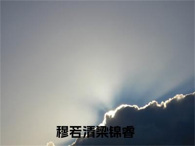 穆若清梁锦睿(穆若清梁锦睿)全文免费阅读无弹窗大结局_穆若清梁锦睿无弹窗最新章节列表_笔趣阁