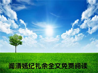 闻清嫣纪礼余（闻清嫣纪礼余）全文免费阅读无弹窗大结局_（闻清嫣纪礼余）最新章节列表笔趣阁