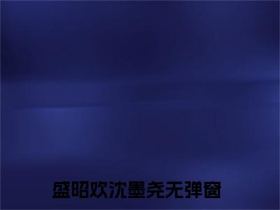 盛昭欢沈墨尧（盛昭欢沈墨尧小说全文）在线阅读-盛昭欢沈墨尧全文免费阅读无弹窗大结局