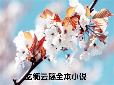 玄衡云璃全文免费阅读无弹窗大结局-玄衡云璃全文在线阅读