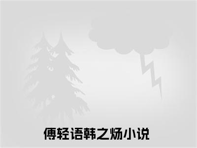 傅轻语韩之炀小说（傅轻语韩之炀）全文免费阅读大结局_（傅轻语韩之炀）傅轻语韩之炀小说最新章节列表_笔趣阁（傅轻语韩之炀）