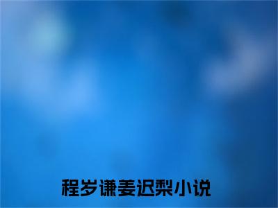 程岁谦姜迟梨的小说免费阅读（程岁谦姜迟梨小说免费阅读）全文免费阅读大结局-程岁谦姜迟梨热门榜单好书推荐