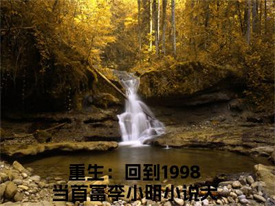 重生：回到1998当首富李小明完整版（重生：回到1998当首富李小明小说）全文免费阅读无弹窗大结局_重生：回到1998当首富李小明最新章节（重生：回到1998当首富李小明全文）