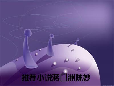 蒋祎洲陈妙(蒋祎洲陈妙)全文免费阅读无弹窗大结局_(蒋祎洲陈妙在线阅读)蒋祎洲陈妙最新章节列表笔趣阁（蒋祎洲陈妙）
