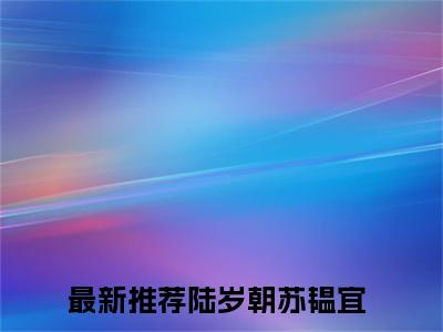 (热推新书)陆岁朝苏韫宜小说在线分享-（陆岁朝苏韫宜）小说全文免费阅读_陆岁朝苏韫宜最新章节列表_笔趣阁