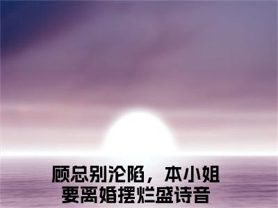 顾总别沦陷，本小姐要离婚摆烂盛诗音（顾总别沦陷，本小姐要离婚摆烂盛诗音全章节完整版）免费阅读-顾总别沦陷，本小姐要离婚摆烂盛诗音全文无删减阅读