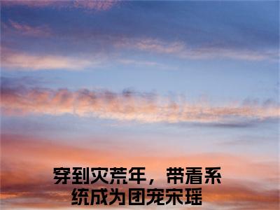 穿到灾荒年，带着系统成为团宠宋瑶无弹窗免费阅读 穿到灾荒年，带着系统成为团宠宋瑶大结局无删阅读_笔趣阁