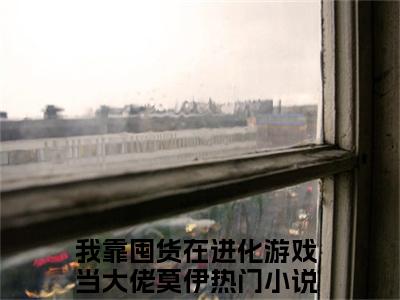 新书热荐我靠囤货在进化游戏当大佬莫伊全文免费阅读无弹窗大结局-小说我靠囤货在进化游戏当大佬莫伊全文完整版免费阅读