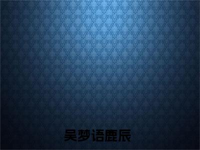 吴梦语鹿辰（吴梦语鹿辰）小说全文免费阅读正版无弹窗_吴梦语鹿辰小说免费阅读全文无弹窗_笔趣阁