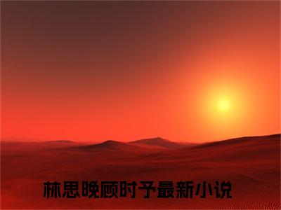 林思晚顾时予（林思晚顾时予）热门小说在哪免费看-林思晚顾时予小说全章节阅读
