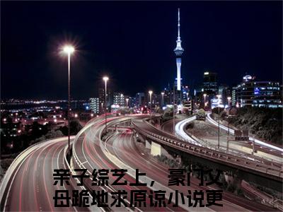 亲子综艺上，豪门父母跪地求原谅免费小说全文免费阅读无弹窗大结局_顾依依顾知完结版在线阅读