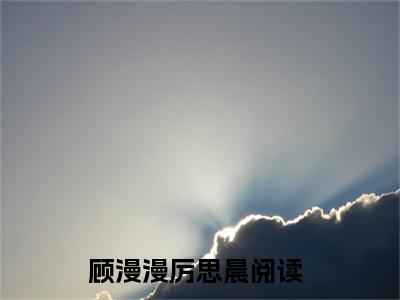 顾漫漫厉思晨全文免费阅读无弹窗（顾漫漫厉思晨）小说-顾漫漫厉思晨小说免费阅读
