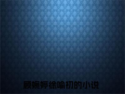 (番外)+(全文)顾婉婷徐喻初全文小说免费下载阅读顾婉婷徐喻初全文小说最新章节列表_笔趣阁（顾婉婷徐喻初全文）