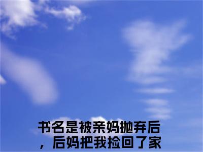 被亲妈抛弃后，后妈把我捡回了家顾萌萌小说（被亲妈抛弃后，后妈把我捡回了家顾萌萌）最新章节阅读-被亲妈抛弃后，后妈把我捡回了家顾萌萌免费阅读无弹窗大结局